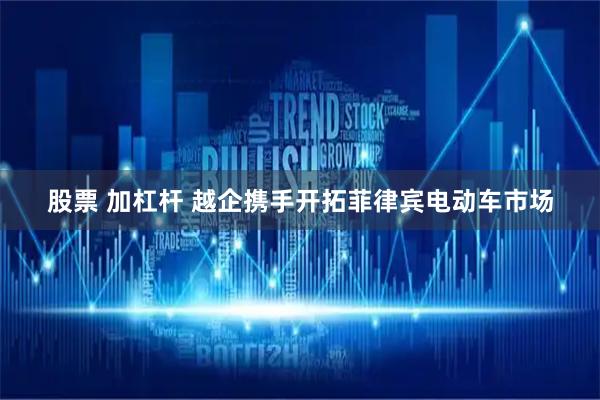 股票 加杠杆 越企携手开拓菲律宾电动车市场