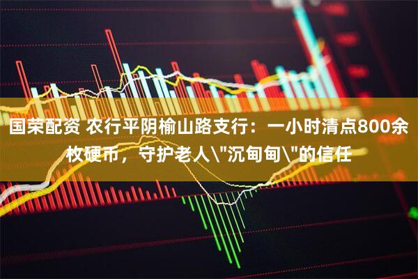 国荣配资 农行平阴榆山路支行：一小时清点800余枚硬币，守护老人＂沉甸甸＂的信任