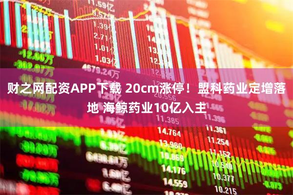 财之网配资APP下载 20cm涨停！盟科药业定增落地 海鲸药业10亿入主