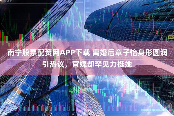 南宁股票配资网APP下载 离婚后章子怡身形圆润引热议，官媒却罕见力挺她