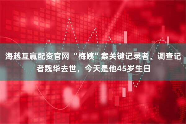 海越互赢配资官网 “梅姨”案关键记录者、调查记者魏华去世，今天是他45岁生日