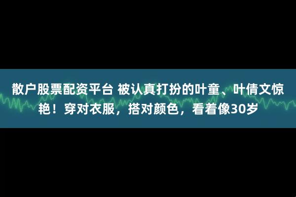 散户股票配资平台 被认真打扮的叶童、叶倩文惊艳！穿对衣服，搭对颜色，看着像30岁