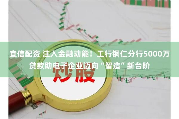 宜信配资 注入金融动能！工行铜仁分行5000万贷款助电子企业迈向“智造”新台阶