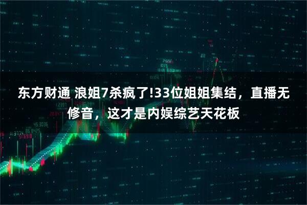 东方财通 浪姐7杀疯了!33位姐姐集结，直播无修音，这才是内娱综艺天花板