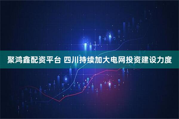 聚鸿鑫配资平台 四川持续加大电网投资建设力度