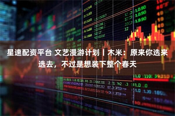 星速配资平台 文艺漫游计划丨木米：原来你选来选去，不过是想装下整个春天