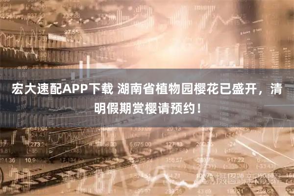 宏大速配APP下载 湖南省植物园樱花已盛开，清明假期赏樱请预约！