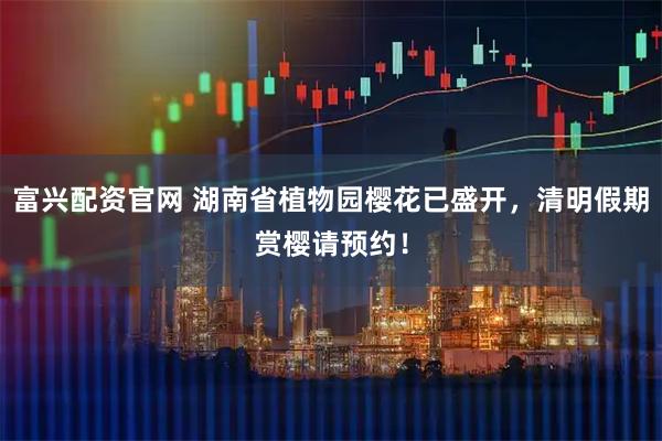 富兴配资官网 湖南省植物园樱花已盛开，清明假期赏樱请预约！