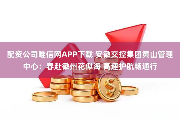 配资公司唯信网APP下载 安徽交控集团黄山管理中心：春赴徽州花似海 高速护航畅通行