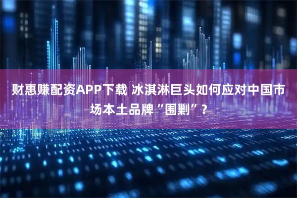 财惠赚配资APP下载 冰淇淋巨头如何应对中国市场本土品牌“围剿”？