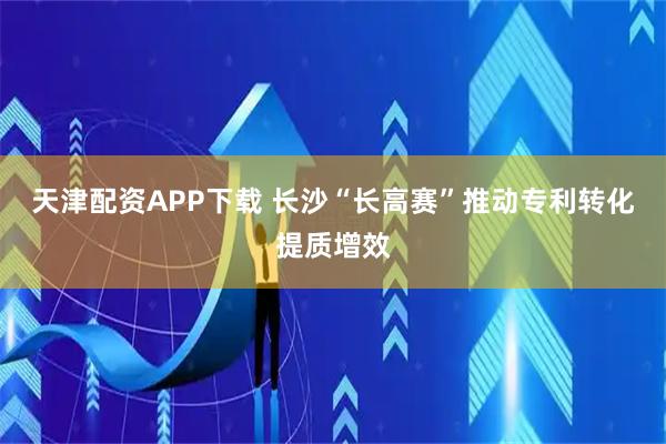 天津配资APP下载 长沙“长高赛”推动专利转化提质增效