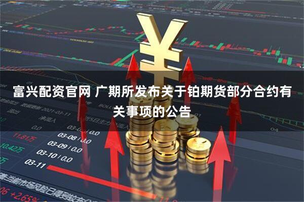 富兴配资官网 广期所发布关于铂期货部分合约有关事项的公告