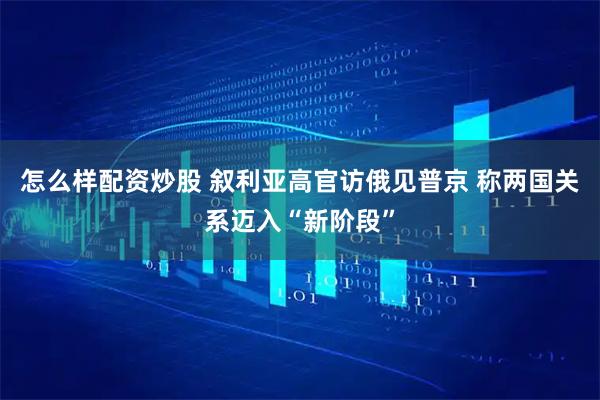 怎么样配资炒股 叙利亚高官访俄见普京 称两国关系迈入“新阶段”