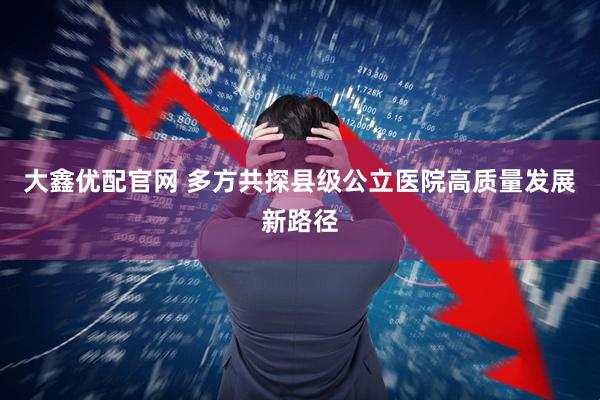 大鑫优配官网 多方共探县级公立医院高质量发展新路径