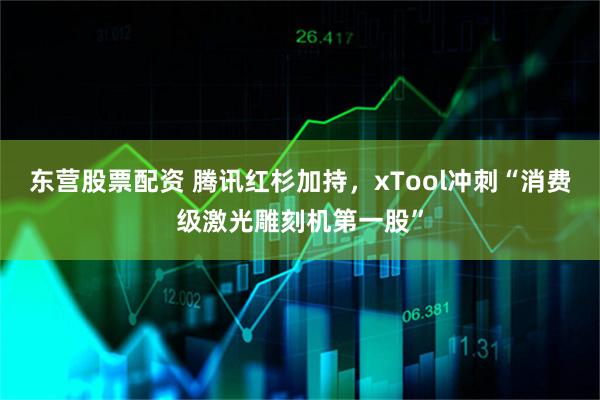 东营股票配资 腾讯红杉加持，xTool冲刺“消费级激光雕刻机第一股”