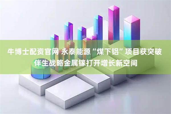 牛博士配资官网 永泰能源“煤下铝”项目获突破 伴生战略金属镓打开增长新空间