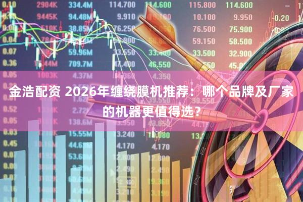 金浩配资 2026年缠绕膜机推荐：哪个品牌及厂家的机器更值得选？