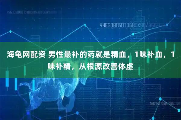 海龟网配资 男性最补的药就是精血，1味补血，1味补精，从根源改善体虚