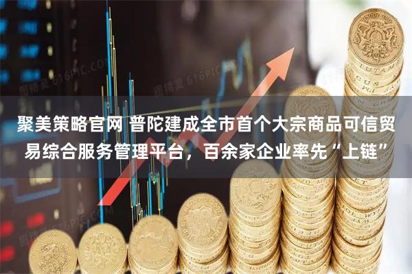 聚美策略官网 普陀建成全市首个大宗商品可信贸易综合服务管理平台，百余家企业率先“上链”