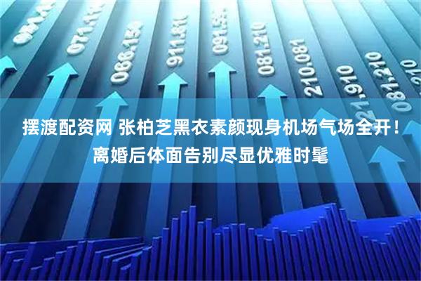 摆渡配资网 张柏芝黑衣素颜现身机场气场全开！离婚后体面告别尽显优雅时髦