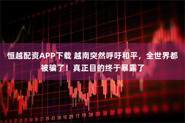 恒越配资APP下载 越南突然呼吁和平，全世界都被骗了！真正目的终于暴露了