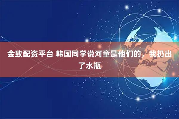 金致配资平台 韩国同学说河童是他们的，我扔出了水瓶