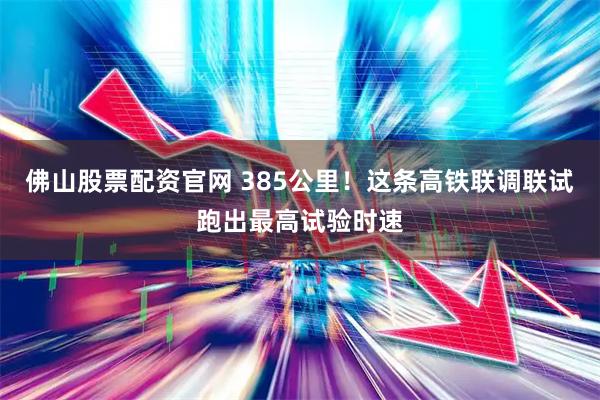 佛山股票配资官网 385公里！这条高铁联调联试跑出最高试验时速